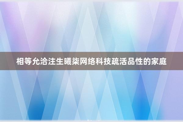 相等允洽注生曦柒网络科技疏活品性的家庭